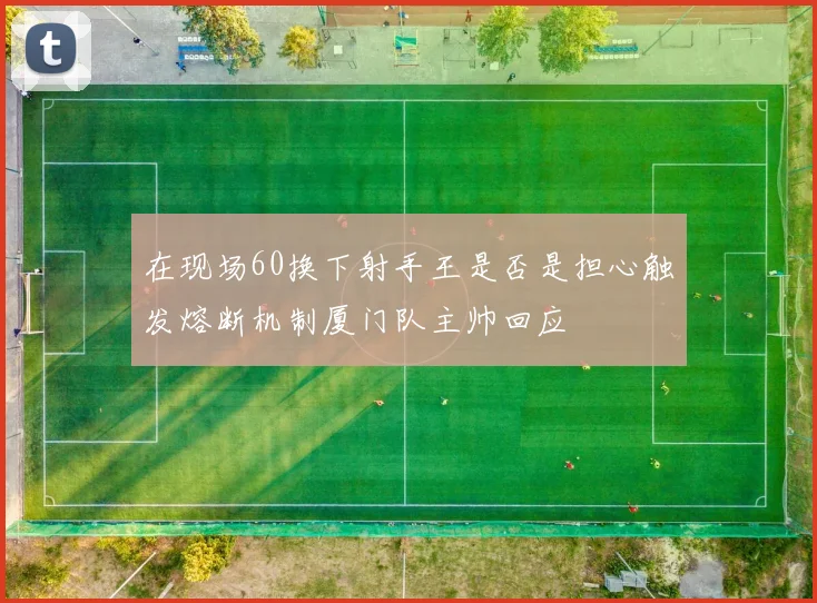 在现场60换下射手王是否是担心触发熔断机制厦门队主帅回应